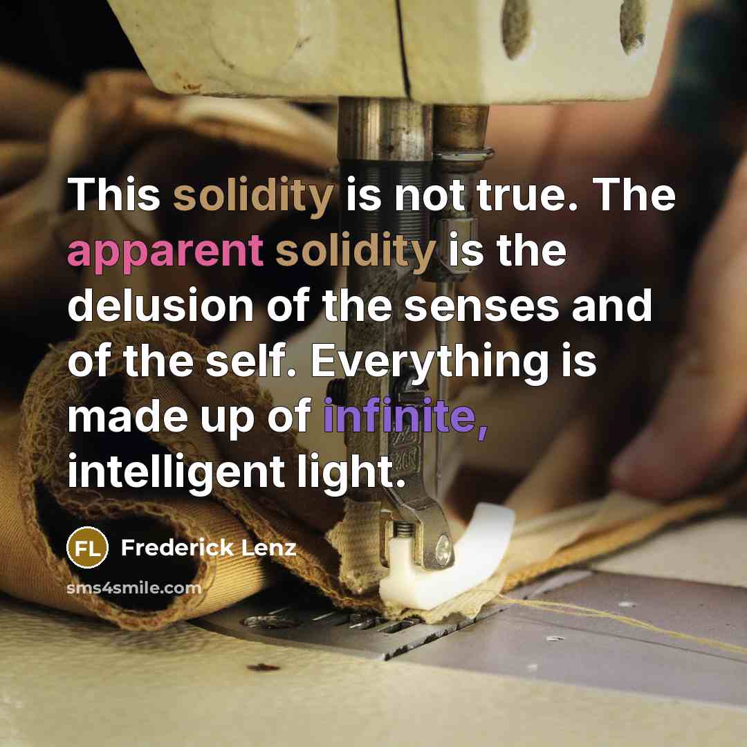“This solidity is not true. The apparent solidity is the delusion of the senses and of the self. Everything is made up of infinite, intelligent light.” quote by Frederick Lenz