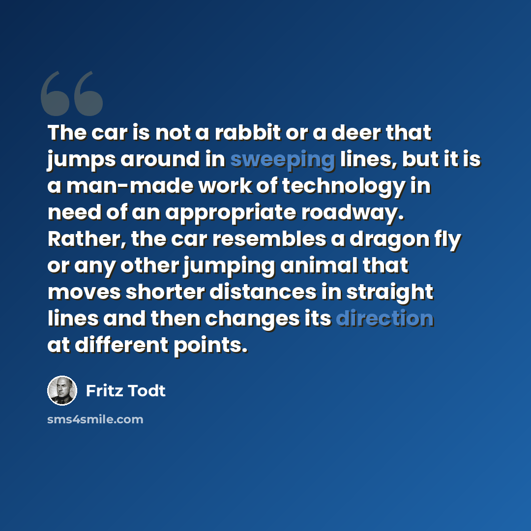 “The car is not a rabbit or a deer that jumps around in sweeping lines, but it is a man-made work of technology in need of an appropriate roadway. Rather, the car resembles a dragon fly or any other jumping animal that moves shorter distances in straight lines and then changes its direction at…” quote by Fritz Todt