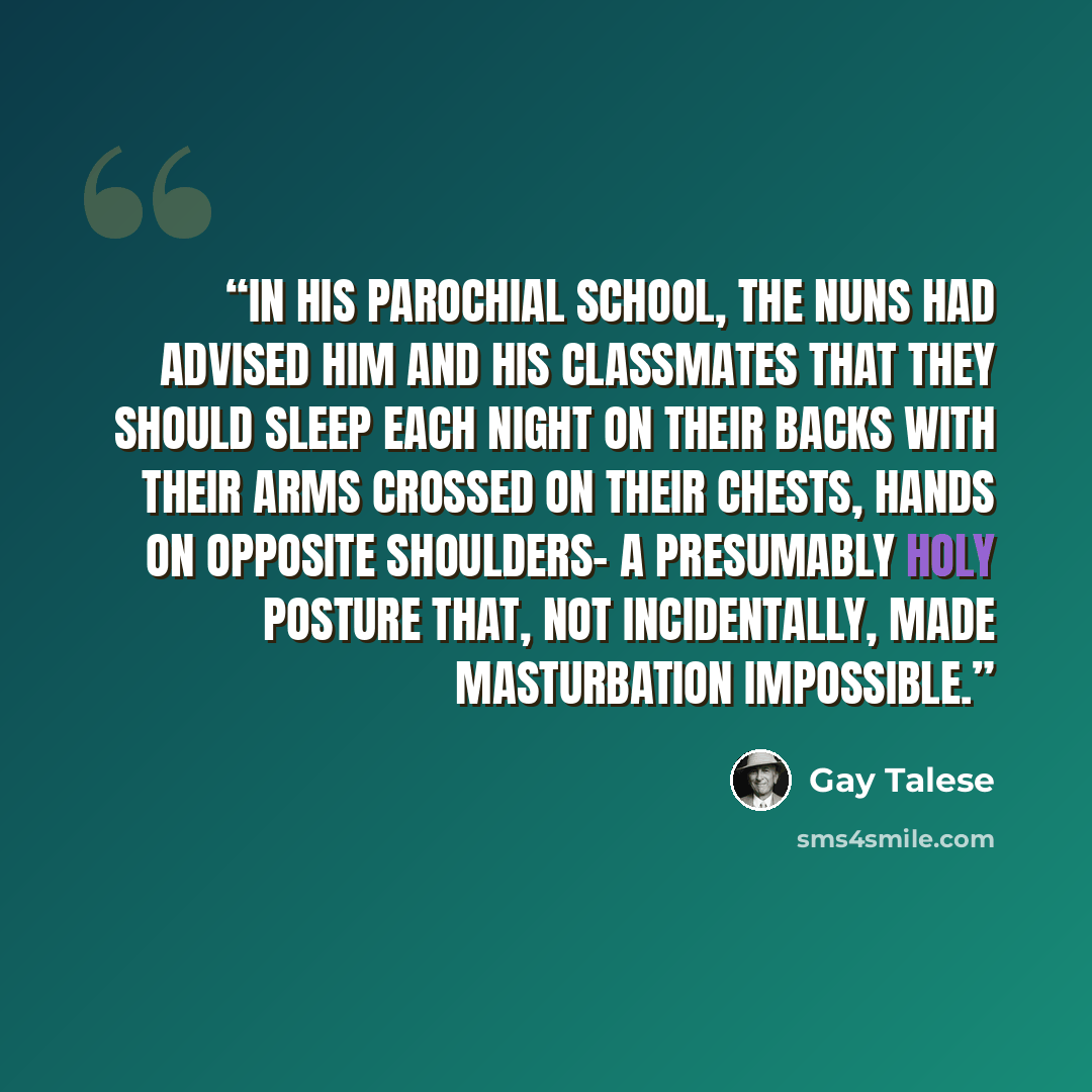 “In his parochial school, the nuns had advised him and his classmates that they should sleep each night on their backs with their arms crossed on their chests, hands on opposite shoulders- a presumably holy posture that, not incidentally, made masturbation impossible.” quote by Gay Talese