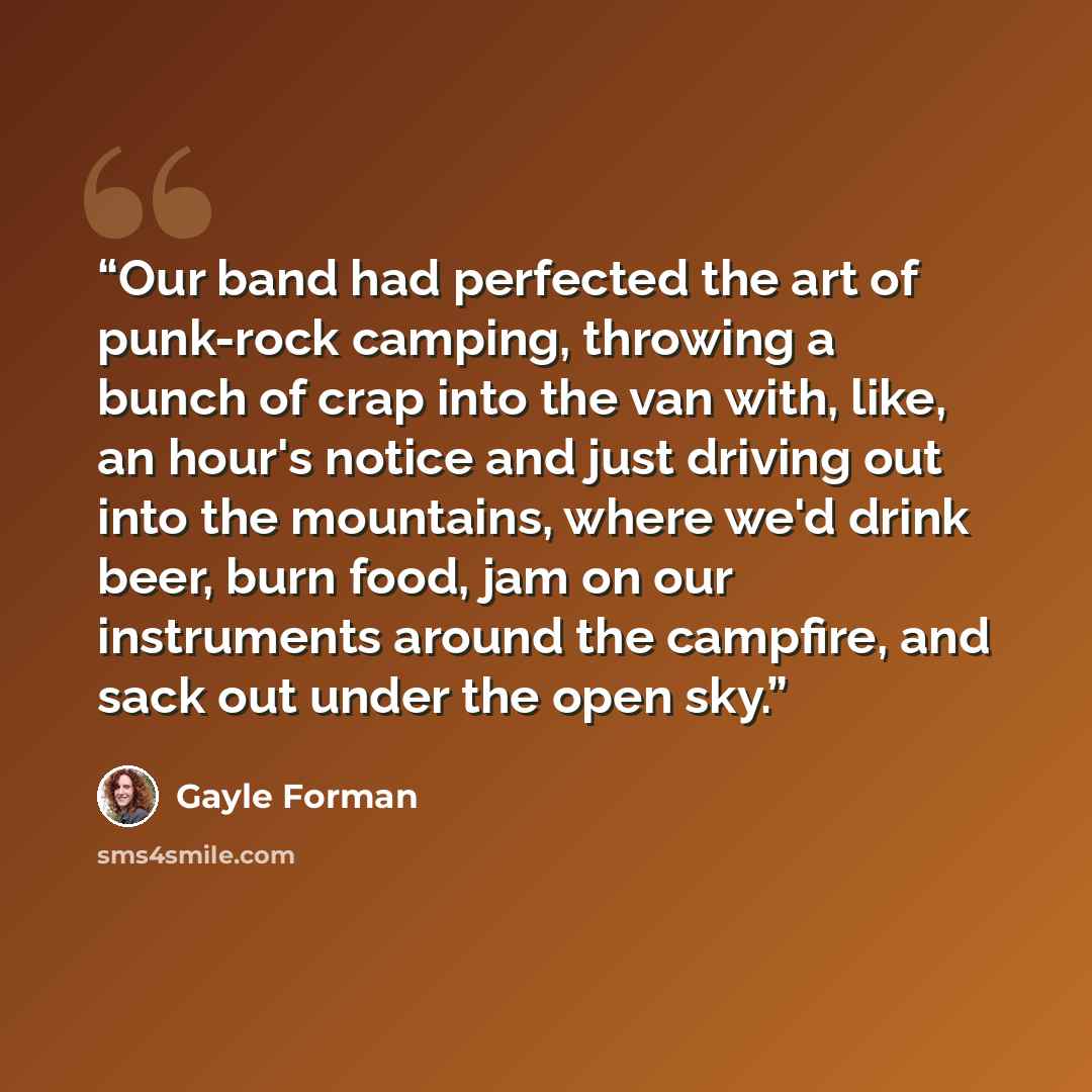 “Our band had perfected the art of punk-rock camping, throwing a bunch of crap into the van with, like, an hour's notice and just driving out into the mountains, where we'd drink beer, burn food, jam on our instruments around the campfire, and sack out under the open sky.” quote by Gayle Forman