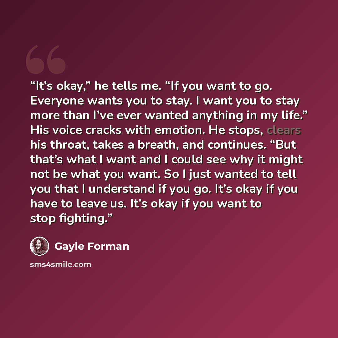 “It’s okay,” he tells me. “If you want to go. Everyone wants you to stay. I want you to stay more than I’ve ever wanted anything in my life.” His voice cracks with emotion. He stops, clears his throat, takes a breath, and continues. “But that’s what I want and I could see why it might not be what…” quote by Gayle Forman