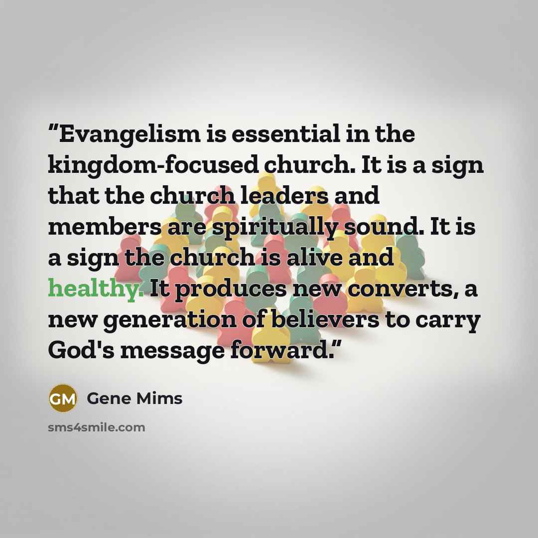 “Evangelism is essential in the kingdom-focused church. It is a sign that the church leaders and members are spiritually sound. It is a sign the church is alive and healthy. It produces new converts, a new generation of believers to carry God's message forward.” quote by Gene Mims