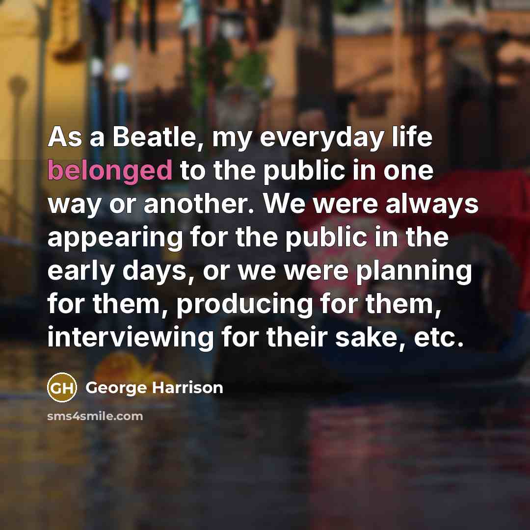 “As a Beatle, my everyday life belonged to the public in one way or another. We were always appearing for the public in the early days, or we were planning for them, producing for them, interviewing for their sake, etc.” quote by George Harrison
