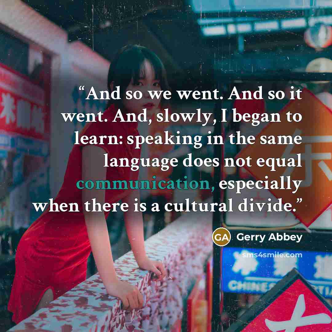“And so we went. And so it went. And, slowly, I began to learn: speaking in the same language does not equal communication, especially when there is a cultural divide.” quote by Gerry Abbey