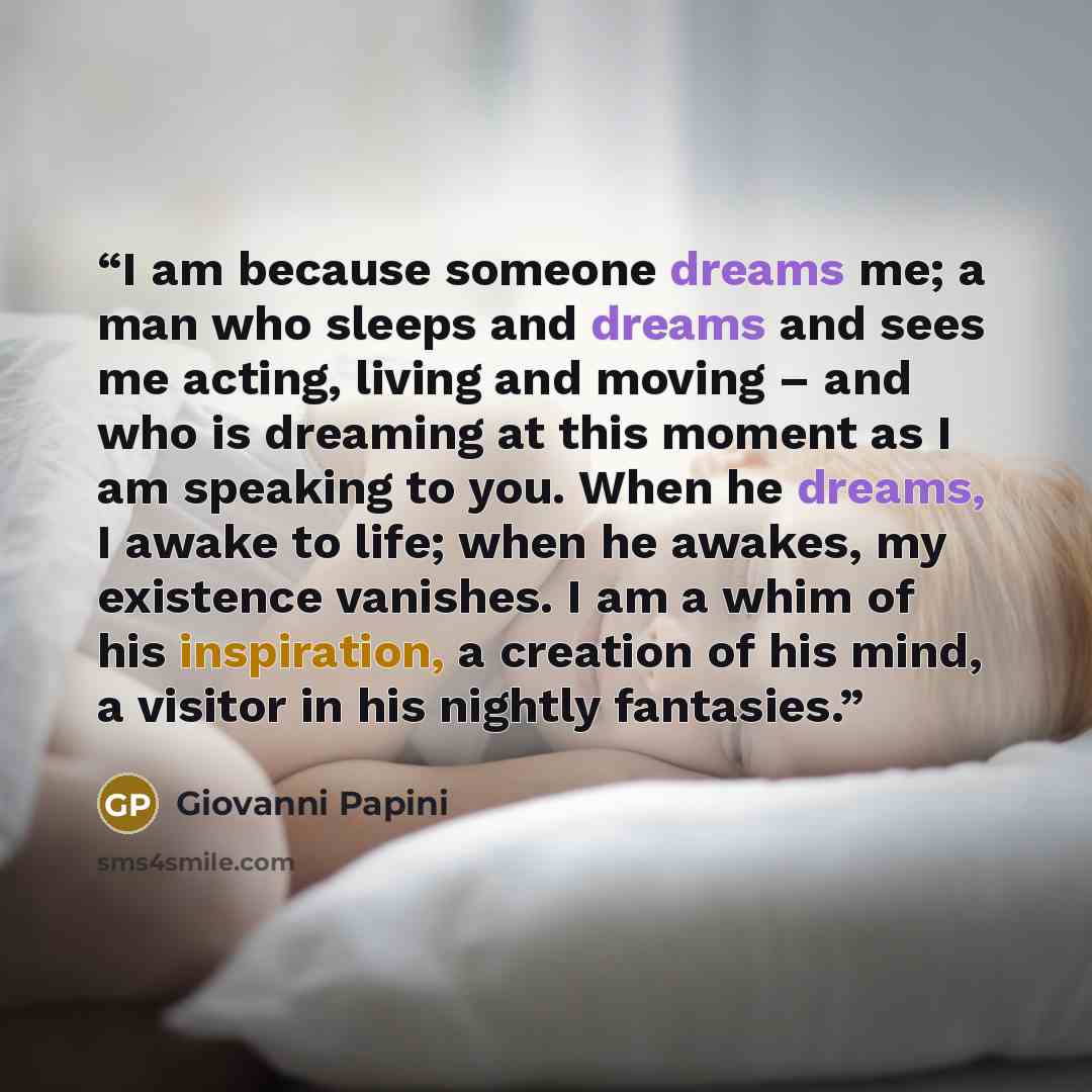 “I am because someone dreams me; a man who sleeps and dreams and sees me acting, living and moving – and who is dreaming at this moment as I am speaking to you. When he dreams, I awake to life; when he awakes, my existence vanishes. I am a whim of his inspiration, a creation of his mind, a visitor…” quote by Giovanni Papini