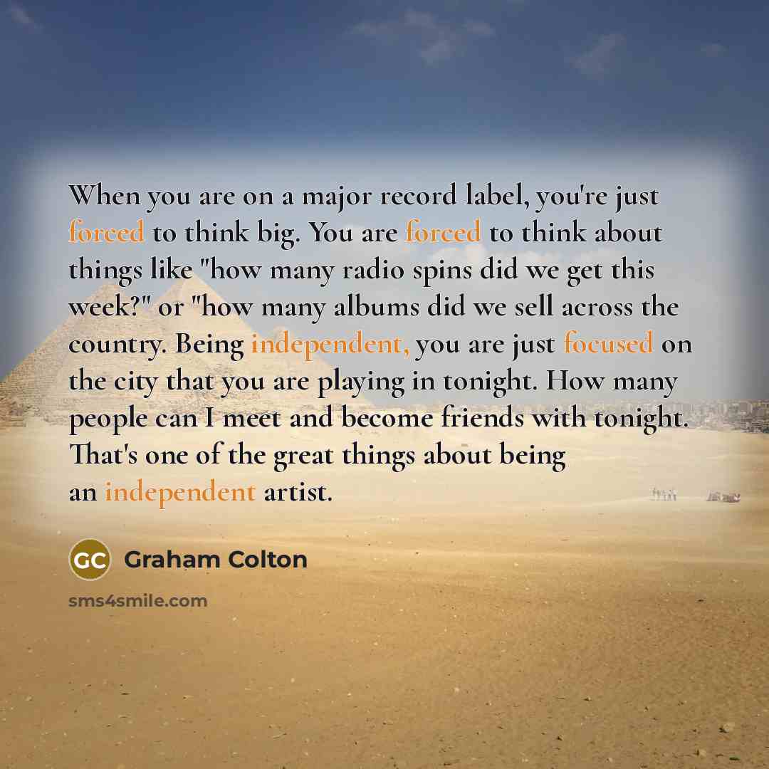 “When you are on a major record label, you're just forced to think big. You are forced to think about things like "how many radio spins did we get this week?" or "how many albums did we sell across the country. Being independent, you are just focused on the city that you are playing in tonight. How…” quote by Graham Colton