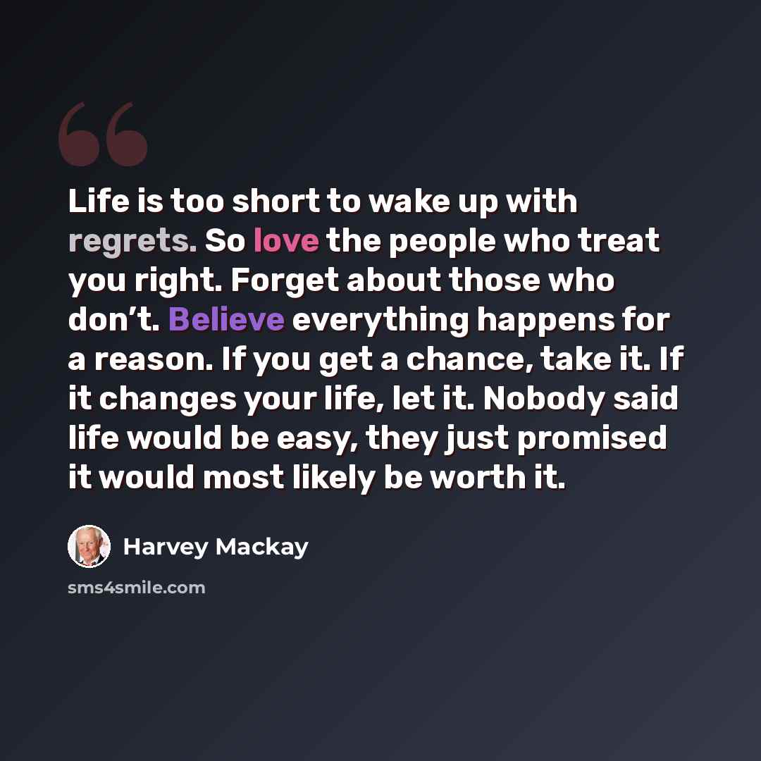 “Life is too short to wake up with regrets. So love the people who treat you right. Forget about those who don’t. Believe everything happens for a reason. If you get a chance, take it. If it changes your life, let it. Nobody said life would be easy, they just promised it would most likely be worth…” quote by Harvey Mackay