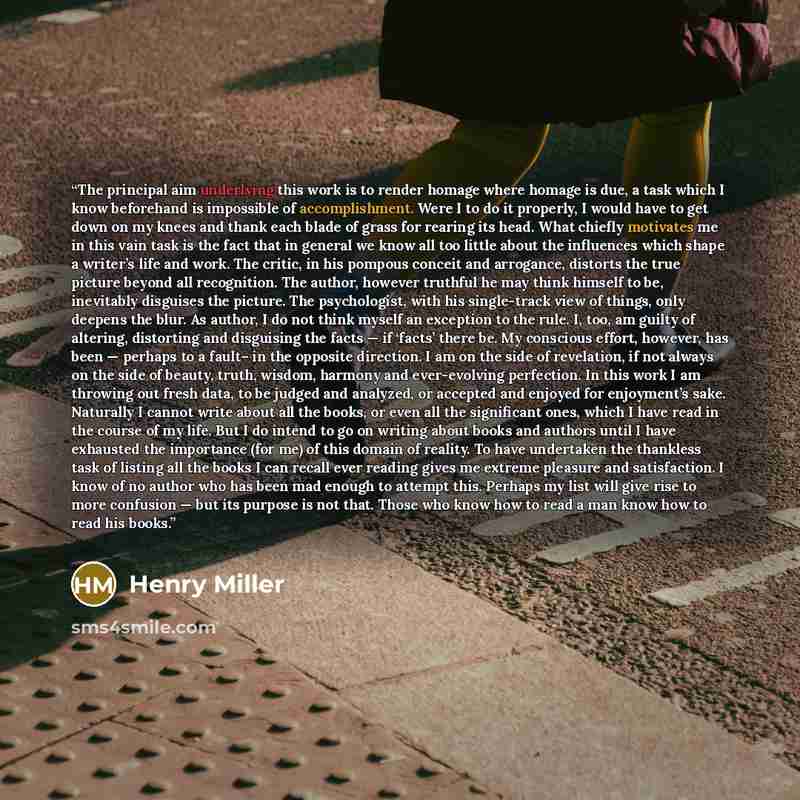 “The principal aim underlying this work is to render homage where homage is due, a task which I know beforehand is impossible of accomplishment. Were I to do it properly, I would have to get down on my knees and thank each blade of grass for rearing its head. What chiefly motivates me in this vain…” quote by Henry Miller