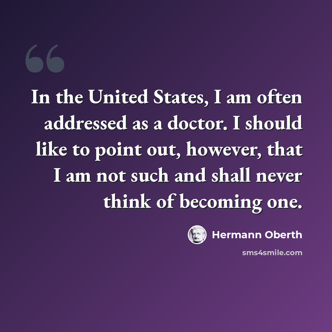 “In the United States, I am often addressed as a doctor. I should like to point out, however, that I am not such and shall never think of becoming one.” quote by Hermann Oberth