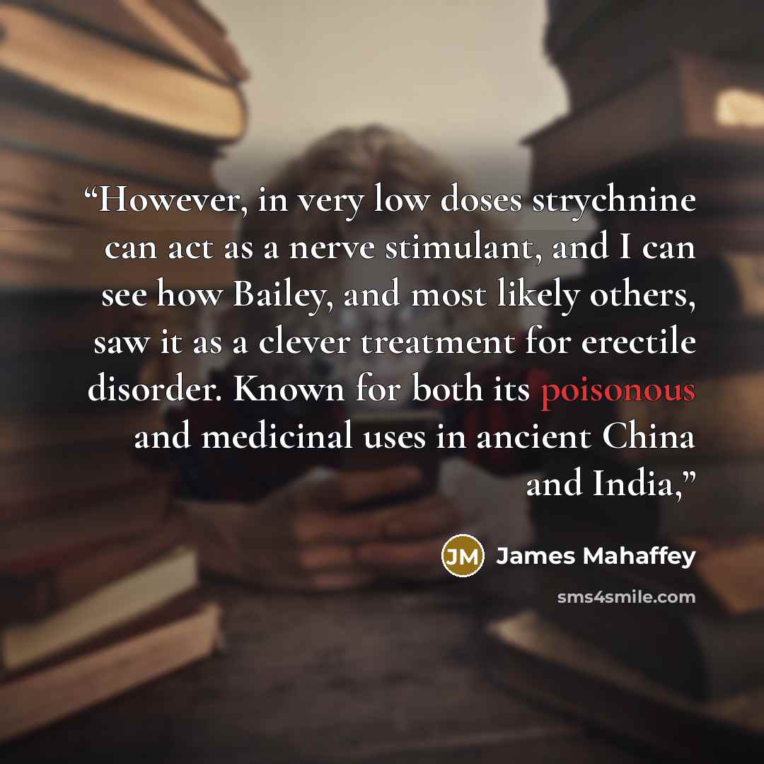 “However, in very low doses strychnine can act as a nerve stimulant, and I can see how Bailey, and most likely others, saw it as a clever treatment for erectile disorder. Known for both its poisonous and medicinal uses in ancient China and India,” quote by James Mahaffey