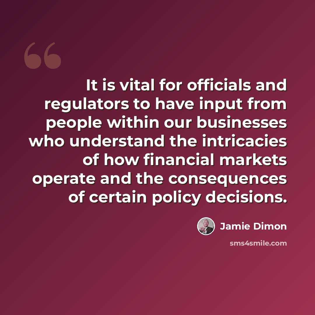 “It is vital for officials and regulators to have input from people within our businesses who understand the intricacies of how financial markets operate and the consequences of certain policy decisions.” quote by Jamie Dimon