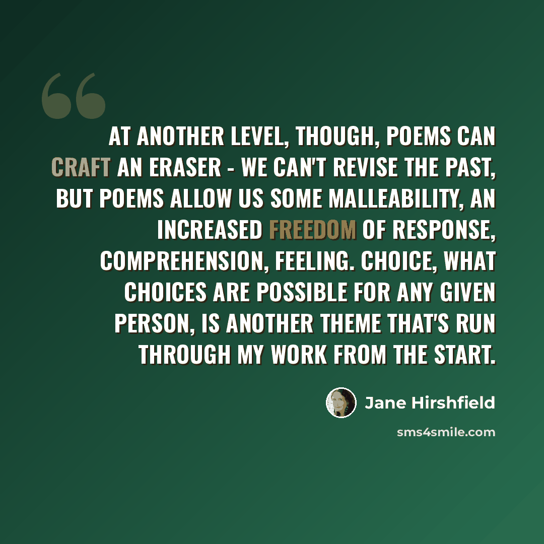 “At another level, though, poems can craft an eraser - we can't revise the past, but poems allow us some malleability, an increased freedom of response, comprehension, feeling. Choice, what choices are possible for any given person, is another theme that's run through my work from the start.” quote by Jane Hirshfield