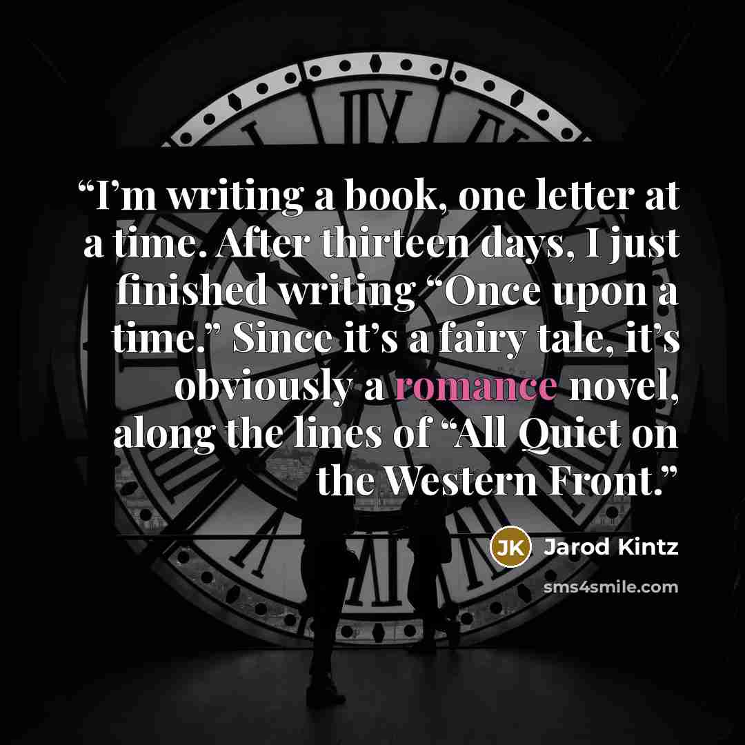 “I’m writing a book, one letter at a time. After thirteen days, I just finished writing “Once upon a time.” Since it’s a fairy tale, it’s obviously a romance novel, along the lines of “All Quiet on the Western Front.” quote by Jarod Kintz