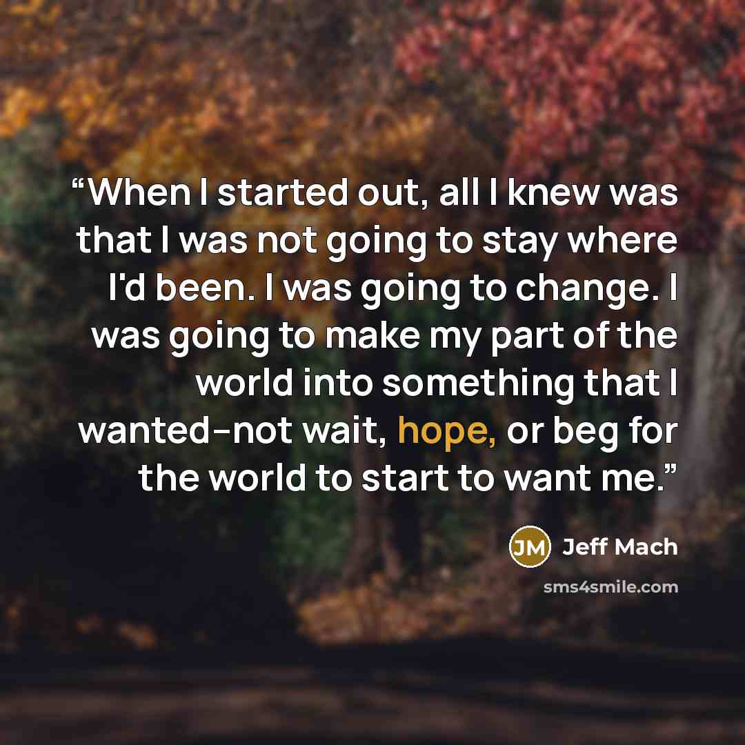 “When I started out, all I knew was that I was not going to stay where I'd been. I was going to change. I was going to make my part of the world into something that I wanted–not wait, hope, or beg for the world to start to want me.” quote by Jeff Mach