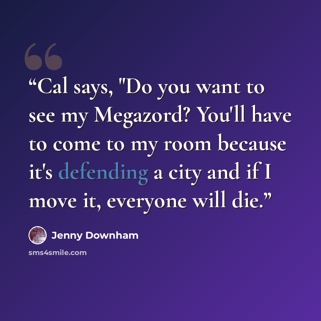 “Cal says, "Do you want to see my Megazord? You'll have to come to my room because it's defending a city and if I move it, everyone will die.” quote by Jenny Downham