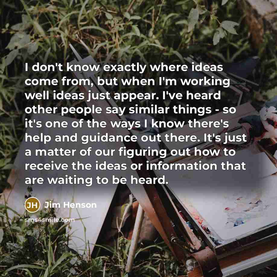 “I don't know exactly where ideas come from, but when I'm working well ideas just appear. I've heard other people say similar things - so it's one of the ways I know there's help and guidance out there. It's just a matter of our figuring out how to receive the ideas or information that are waiting…” quote by Jim Henson