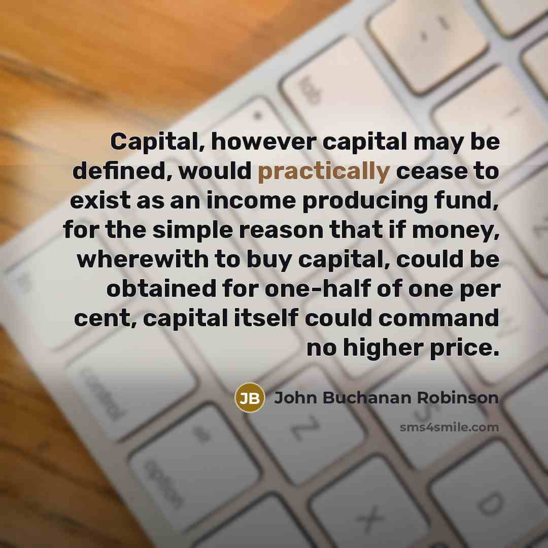 “Capital, however capital may be defined, would practically cease to exist as an income producing fund, for the simple reason that if money, wherewith to buy capital, could be obtained for one-half of one per cent, capital itself could command no higher price.” quote by John Buchanan Robinson