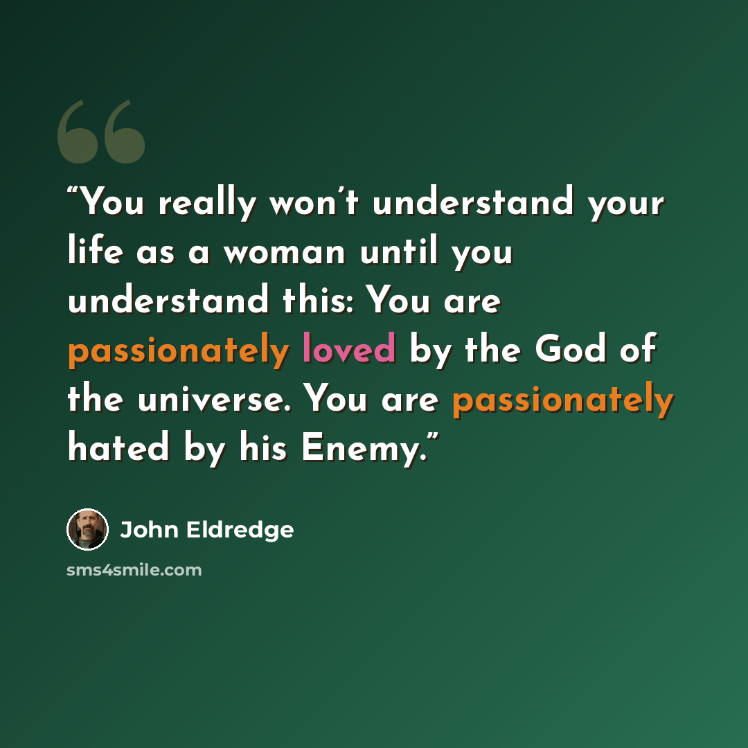 “You really won’t understand your life as a woman until you understand this: You are passionately loved by the God of the universe. You are passionately hated by his Enemy.” quote by John Eldredge