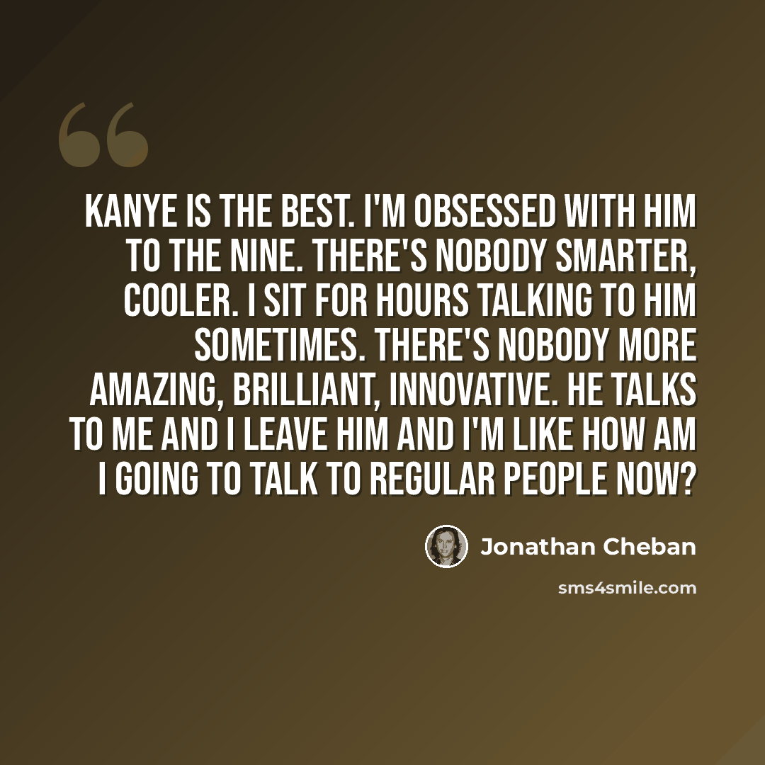 “Kanye is the best. I'm obsessed with him to the nine. There's nobody smarter, cooler. I sit for hours talking to him sometimes. There's nobody more amazing, brilliant, innovative. He talks to me and I leave him and I'm like How am I going to talk to regular people now?” quote by Jonathan Cheban
