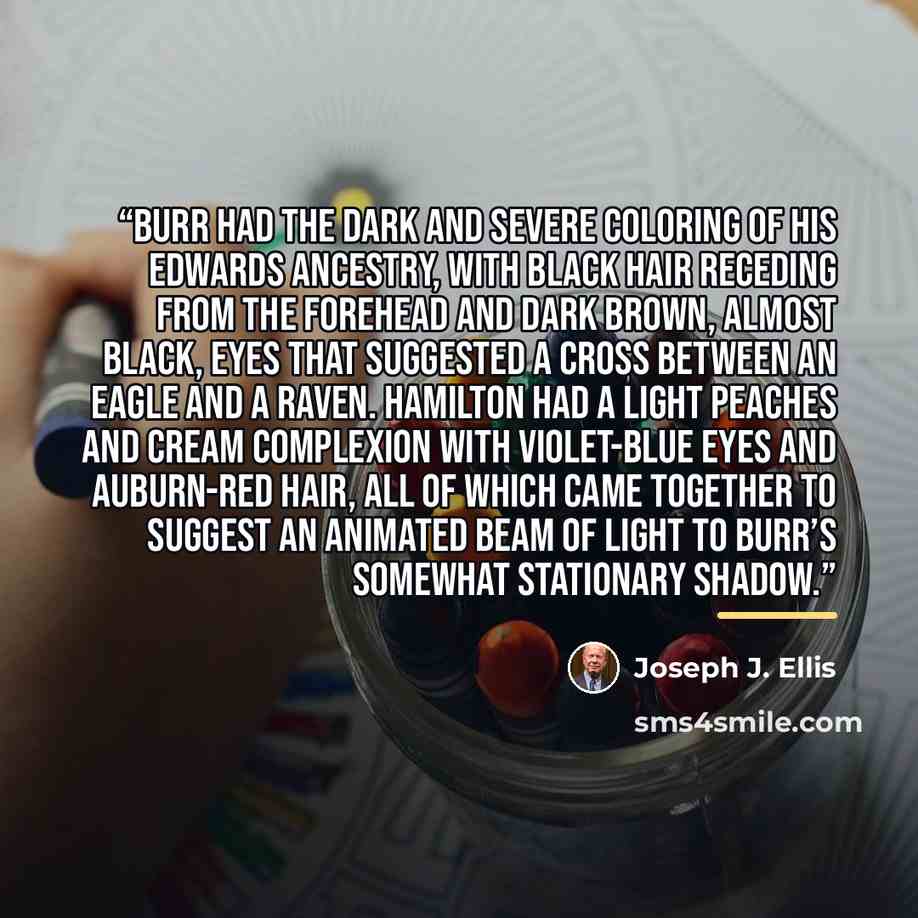 “Burr had the dark and severe coloring of his Edwards ancestry, with black hair receding from the forehead and dark brown, almost black, eyes that suggested a cross between an eagle and a raven. Hamilton had a light peaches and cream complexion with violet-blue eyes and auburn-red hair, all of…” quote by Joseph J. Ellis