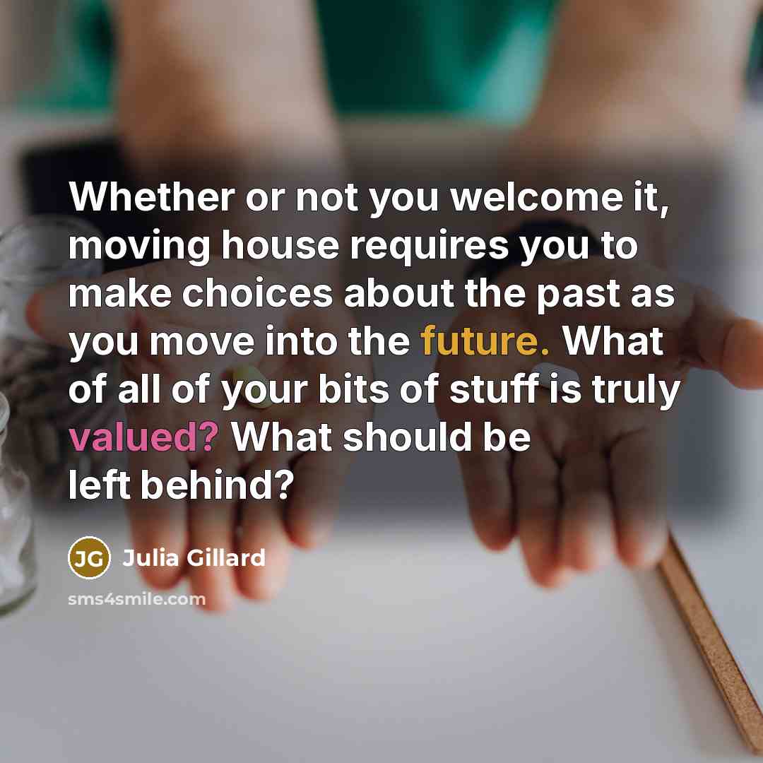 “Whether or not you welcome it, moving house requires you to make choices about the past as you move into the future. What of all of your bits of stuff is truly valued? What should be left behind?” quote by Julia Gillard