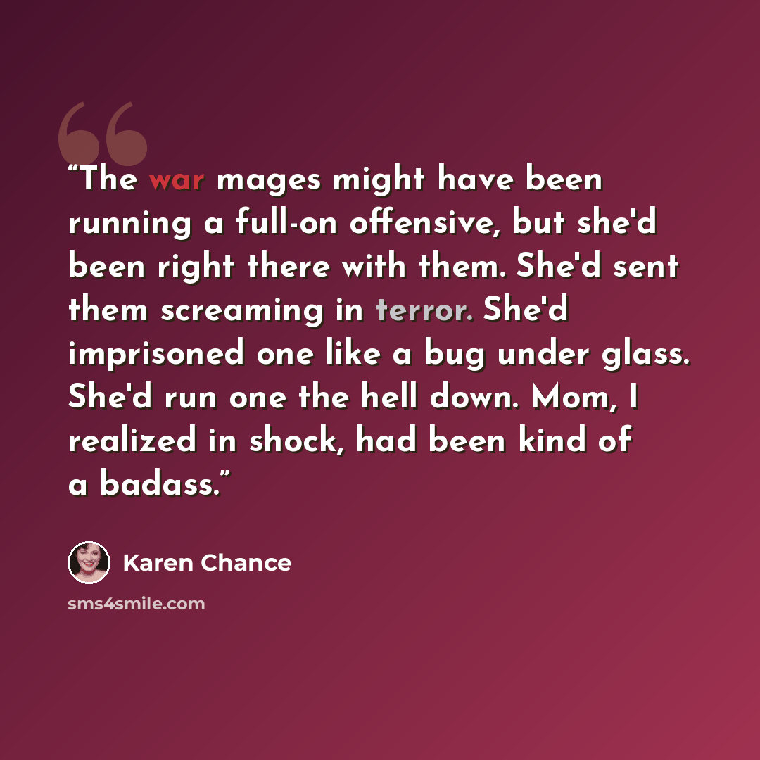 “The war mages might have been running a full-on offensive, but she'd been right there with them. She'd sent them screaming in terror. She'd imprisoned one like a bug under glass. She'd run one the hell down. Mom, I realized in shock, had been kind of a badass.” quote by Karen Chance