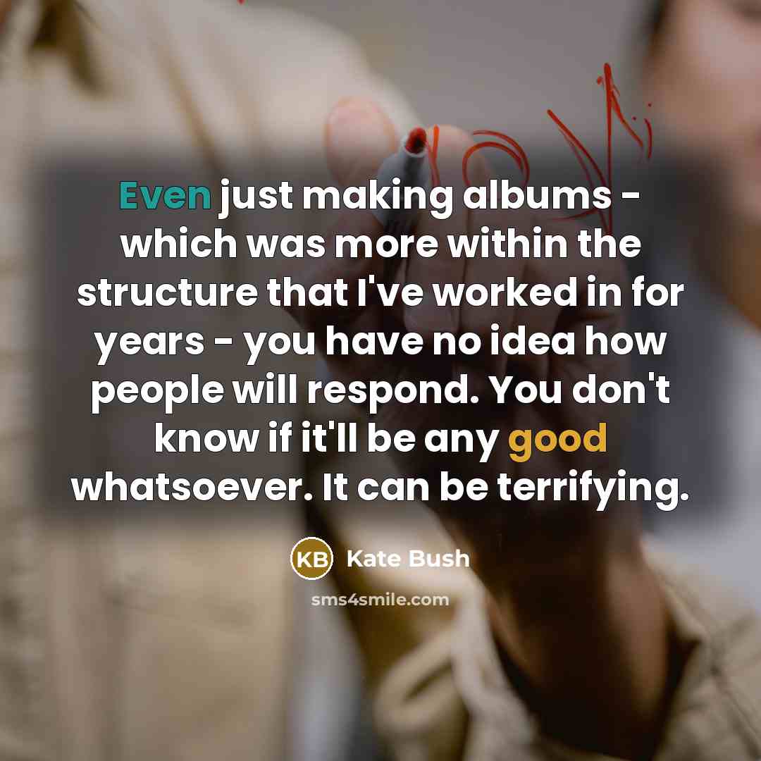 “Even just making albums - which was more within the structure that I've worked in for years - you have no idea how people will respond. You don't know if it'll be any good whatsoever. It can be terrifying.” quote by Kate Bush