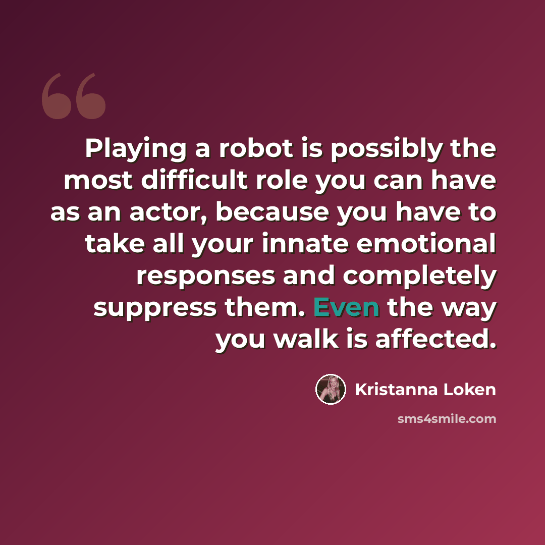 “Playing a robot is possibly the most difficult role you can have as an actor, because you have to take all your innate emotional responses and completely suppress them. Even the way you walk is affected.” quote by Kristanna Loken