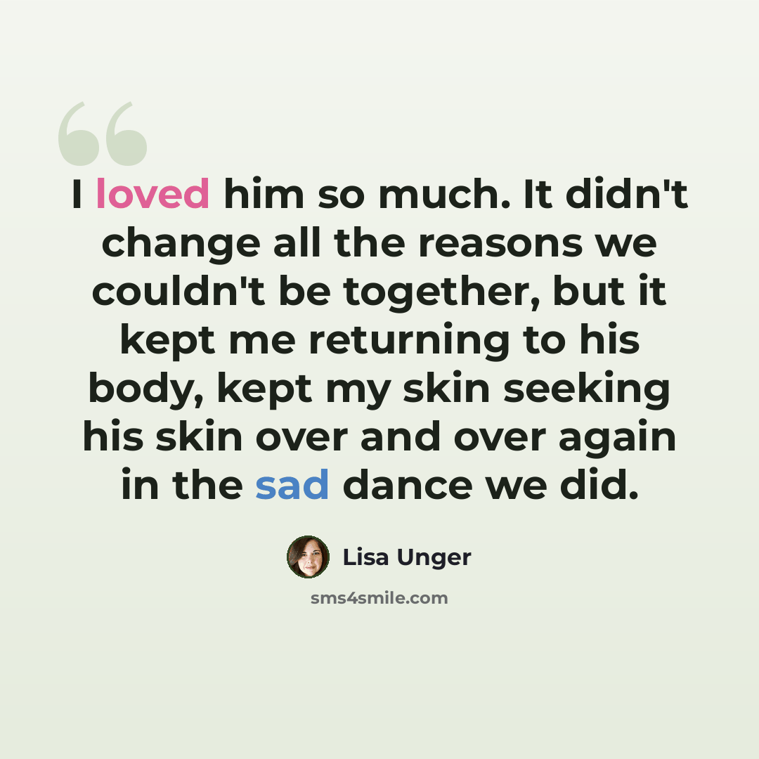 “I loved him so much. It didn't change all the reasons we couldn't be together, but it kept me returning to his body, kept my skin seeking his skin over and over again in the sad dance we did.” quote by Lisa Unger
