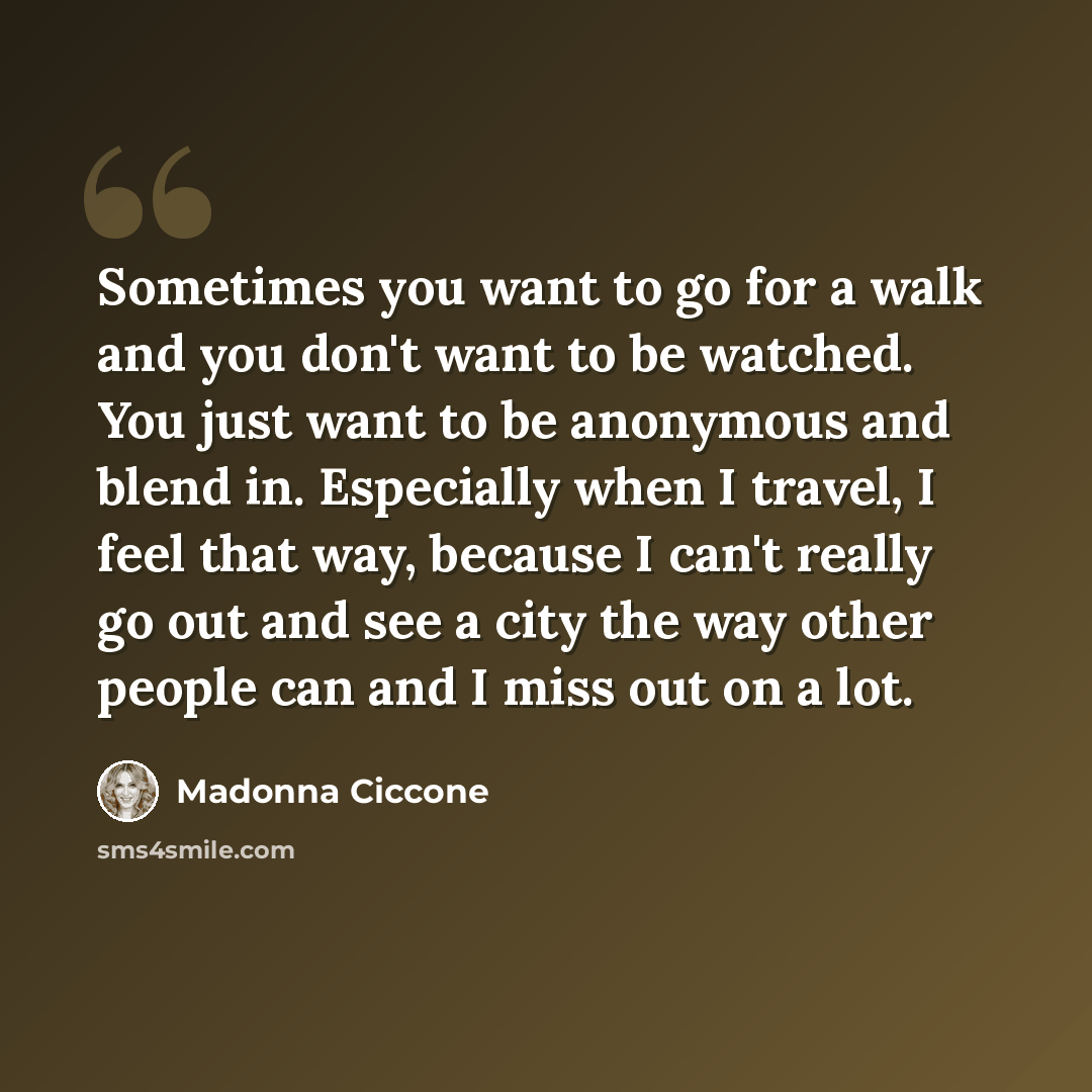 “Sometimes you want to go for a walk and you don't want to be watched. You just want to be anonymous and blend in. Especially when I travel, I feel that way, because I can't really go out and see a city the way other people can and I miss out on a lot.” quote by Madonna Ciccone