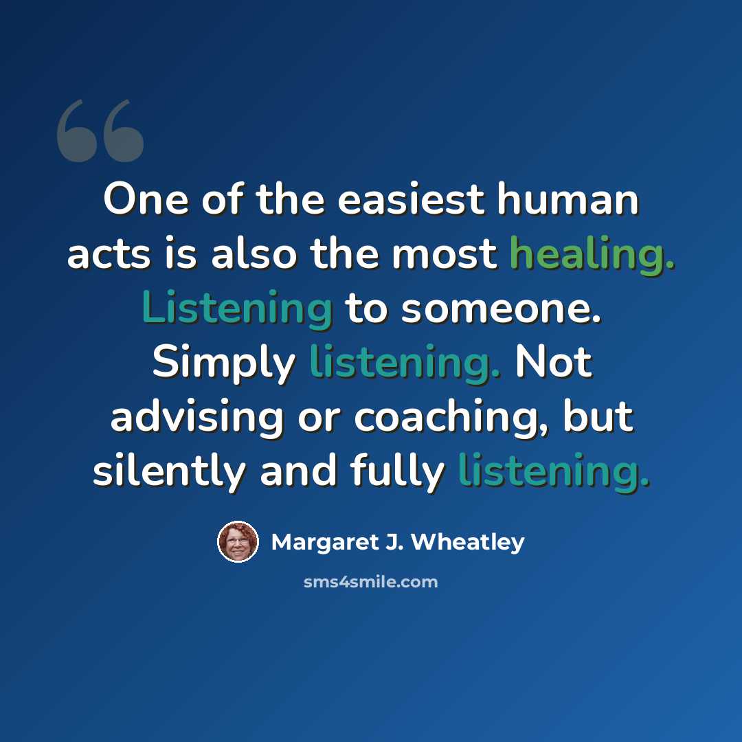 “One of the easiest human acts is also the most healing. Listening to someone. Simply listening. Not advising or coaching, but silently and fully listening.” quote by Margaret J. Wheatley