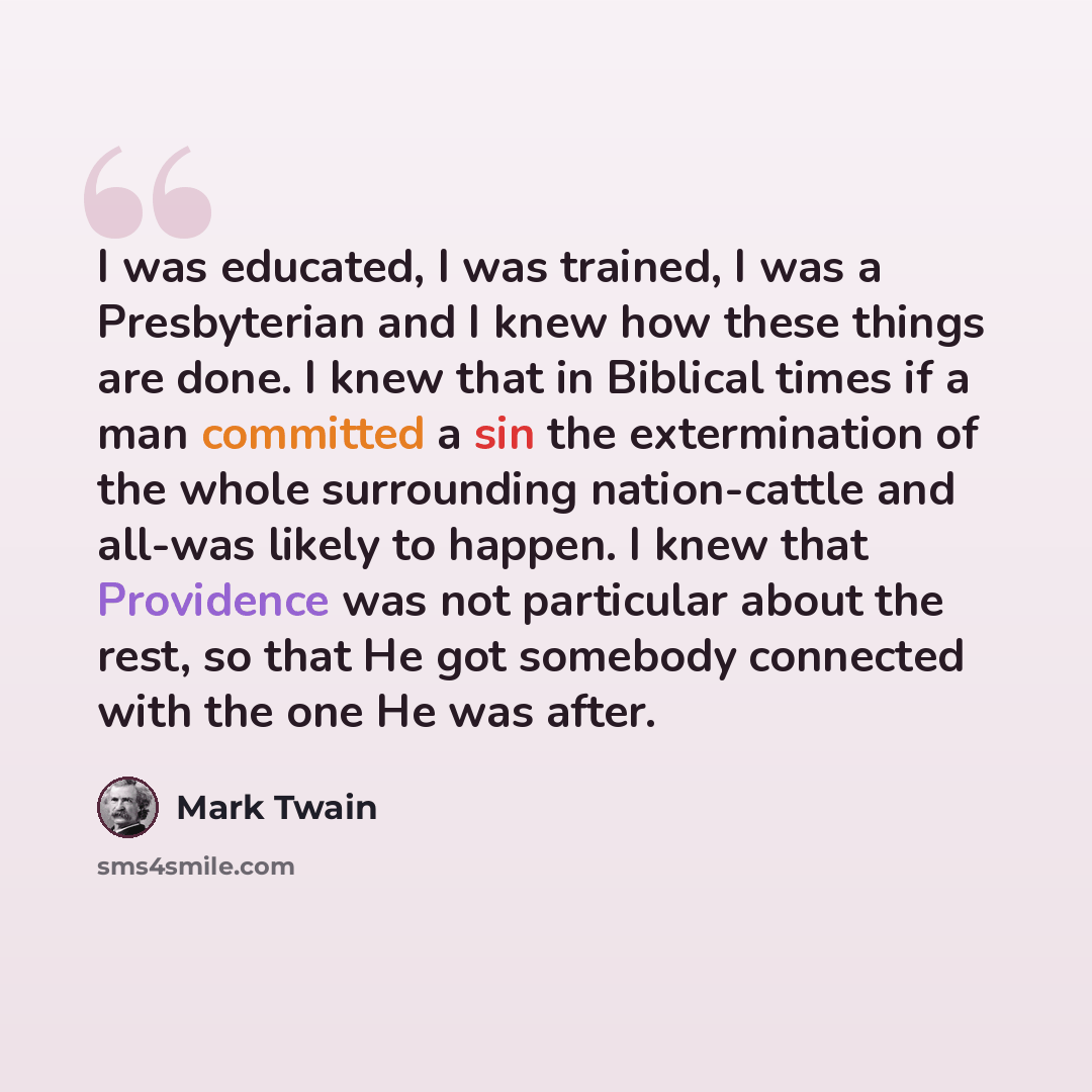 “I was educated, I was trained, I was a Presbyterian and I knew how these things are done. I knew that in Biblical times if a man committed a sin the extermination of the whole surrounding nation-cattle and all-was likely to happen. I knew that Providence was not particular about the rest, so that…” quote by Mark Twain