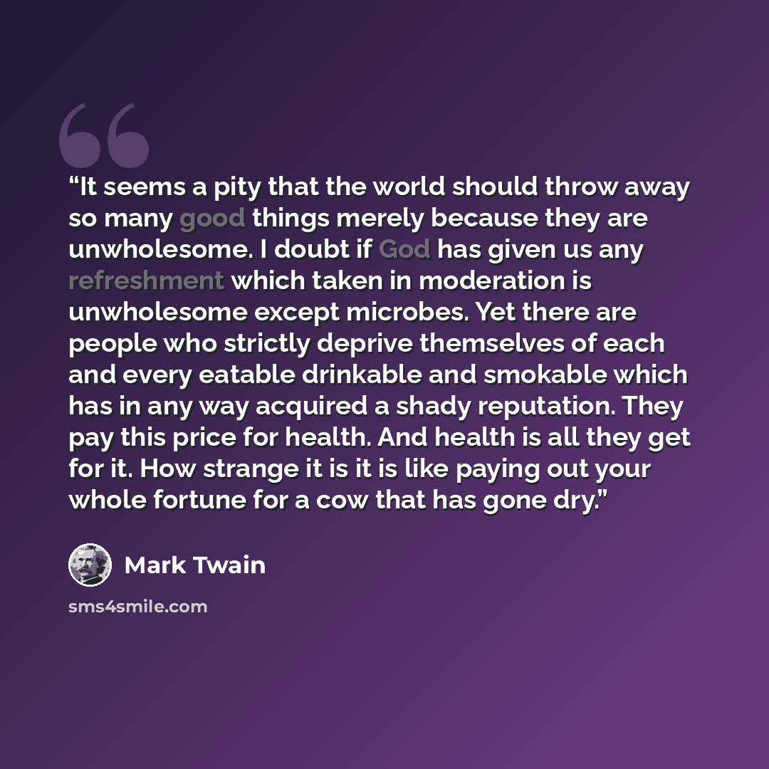 “It seems a pity that the world should throw away so many good things merely because they are unwholesome. I doubt if God has given us any refreshment which taken in moderation is unwholesome except microbes. Yet there are people who strictly deprive themselves of each and every eatable drinkable…” quote by Mark Twain