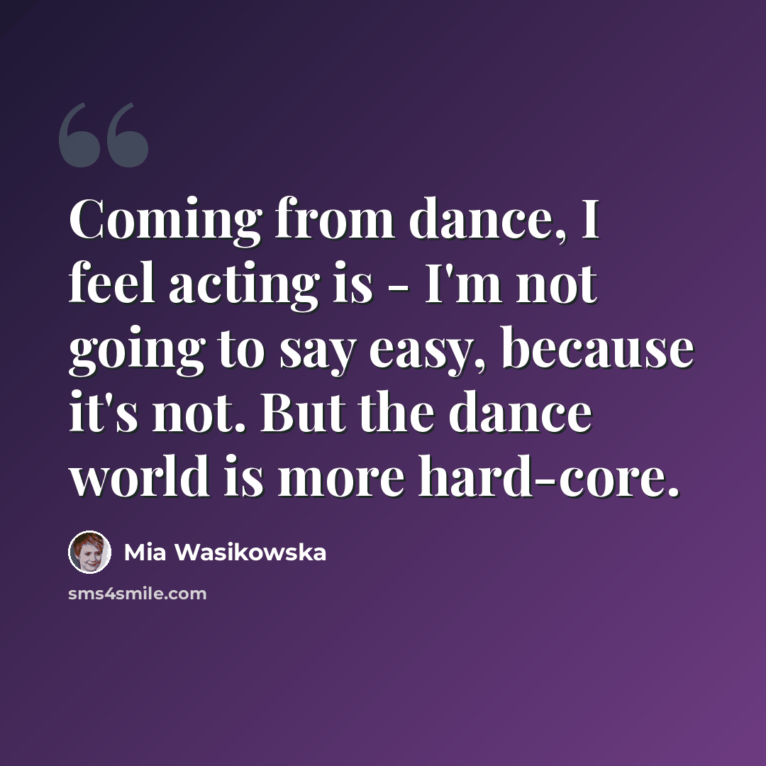 “Coming from dance, I feel acting is - I'm not going to say easy, because it's not. But the dance world is more hard-core.” quote by Mia Wasikowska