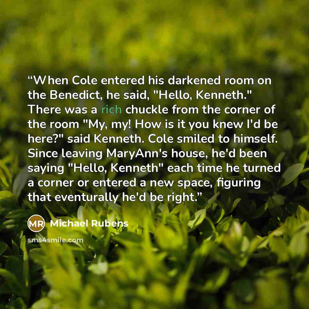 “When Cole entered his darkened room on the Benedict, he said, "Hello, Kenneth." There was a rich chuckle from the corner of the room "My, my! How is it you knew I'd be here?" said Kenneth. Cole smiled to himself. Since leaving MaryAnn's house, he'd been saying "Hello, Kenneth" each time he turned…” quote by Michael Rubens