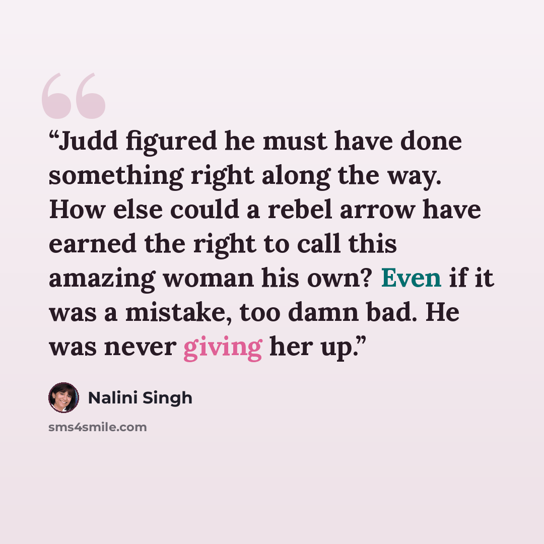 “Judd figured he must have done something right along the way. How else could a rebel arrow have earned the right to call this amazing woman his own? Even if it was a mistake, too damn bad. He was never giving her up.” quote by Nalini Singh