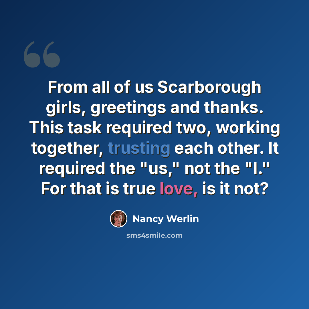 “From all of us Scarborough girls, greetings and thanks. This task required two, working together, trusting each other. It required the "us," not the "I." For that is true love, is it not?” quote by Nancy Werlin
