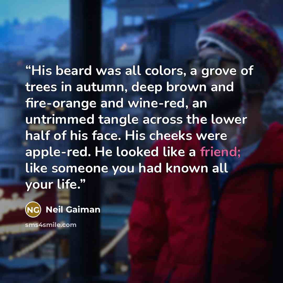 “His beard was all colors, a grove of trees in autumn, deep brown and fire-orange and wine-red, an untrimmed tangle across the lower half of his face. His cheeks were apple-red. He looked like a friend; like someone you had known all your life.” quote by Neil Gaiman