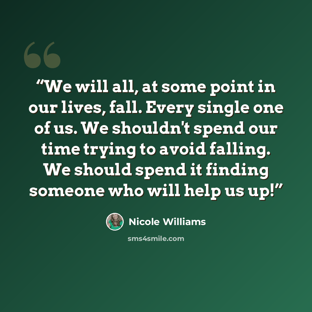 “We will all, at some point in our lives, fall. Every single one of us. We shouldn't spend our time trying to avoid falling. We should spend it finding someone who will help us up!” quote by Nicole Williams
