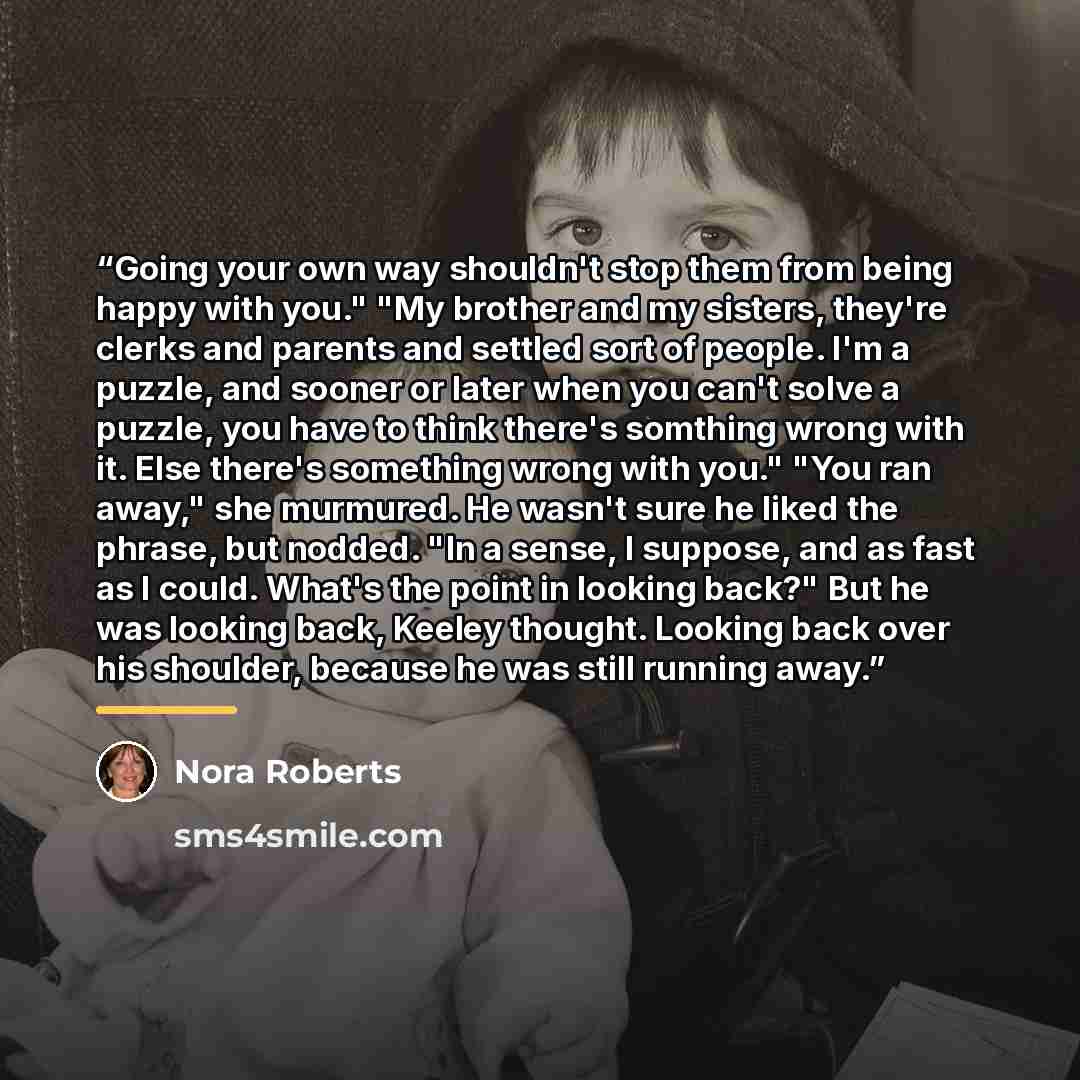 “Going your own way shouldn't stop them from being happy with you." "My brother and my sisters, they're clerks and parents and settled sort of people. I'm a puzzle, and sooner or later when you can't solve a puzzle, you have to think there's somthing wrong with it. Else there's something wrong with…” quote by Nora Roberts