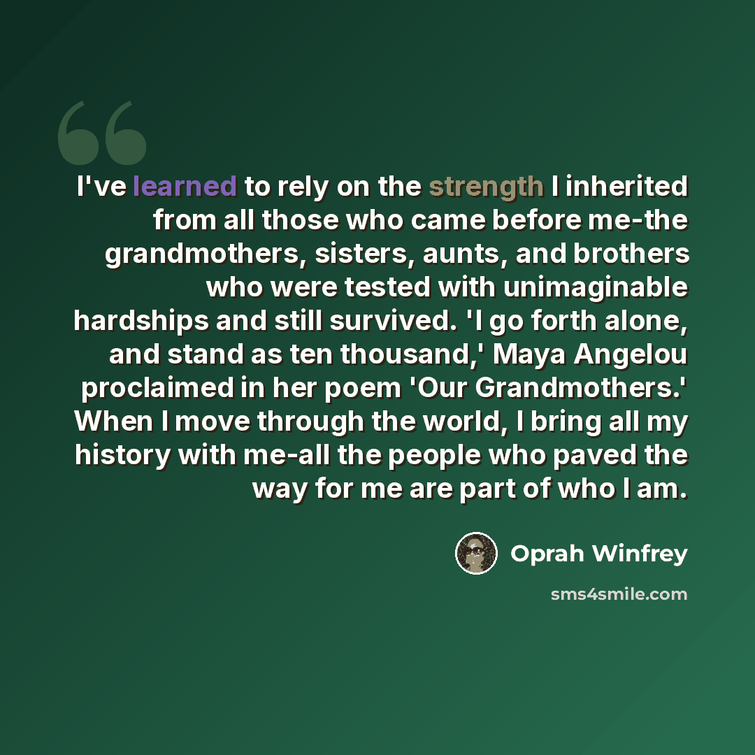 “I've learned to rely on the strength I inherited from all those who came before me-the grandmothers, sisters, aunts, and brothers who were tested with unimaginable hardships and still survived. 'I go forth alone, and stand as ten thousand,' Maya Angelou proclaimed in her poem 'Our Grandmothers.'…” quote by Oprah Winfrey