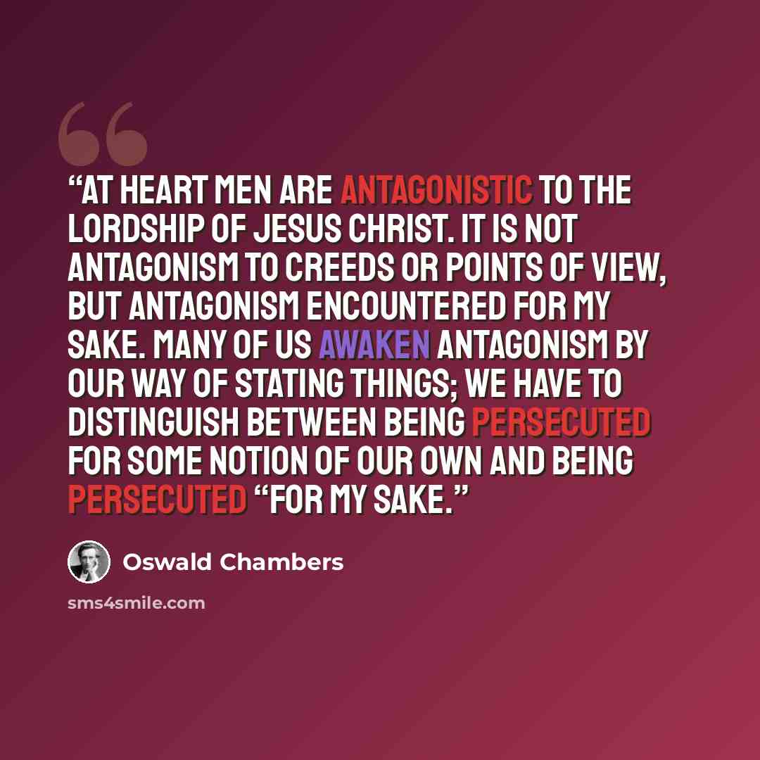 “At heart men are antagonistic to the lordship of Jesus Christ. It is not antagonism to creeds or points of view, but antagonism encountered for My sake. Many of us awaken antagonism by our way of stating things; we have to distinguish between being persecuted for some notion of our own and being…” quote by Oswald Chambers