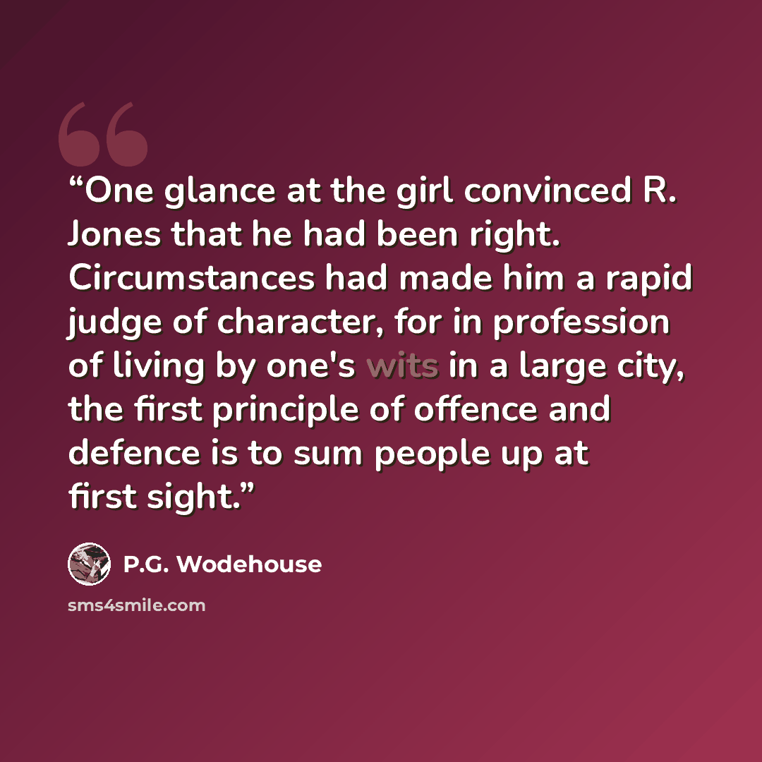 “One glance at the girl convinced R. Jones that he had been right. Circumstances had made him a rapid judge of character, for in profession of living by one's wits in a large city, the first principle of offence and defence is to sum people up at first sight.” quote by P.G. Wodehouse