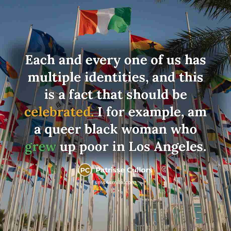 “Each and every one of us has multiple identities, and this is a fact that should be celebrated. I for example, am a queer black woman who grew up poor in Los Angeles.” quote by Patrisse Cullors