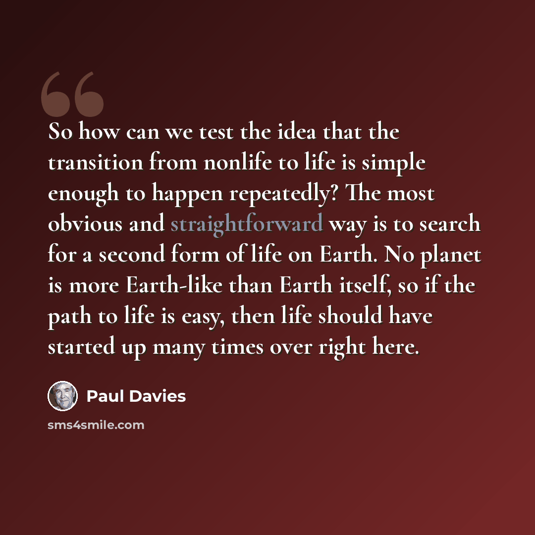 “So how can we test the idea that the transition from nonlife to life is simple enough to happen repeatedly? The most obvious and straightforward way is to search for a second form of life on Earth. No planet is more Earth-like than Earth itself, so if the path to life is easy, then life should…” quote by Paul Davies