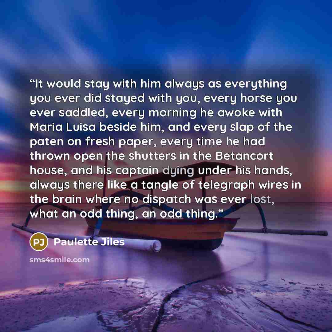 “It would stay with him always as everything you ever did stayed with you, every horse you ever saddled, every morning he awoke with Maria Luisa beside him, and every slap of the paten on fresh paper, every time he had thrown open the shutters in the Betancort house, and his captain dying under his…” quote by Paulette Jiles