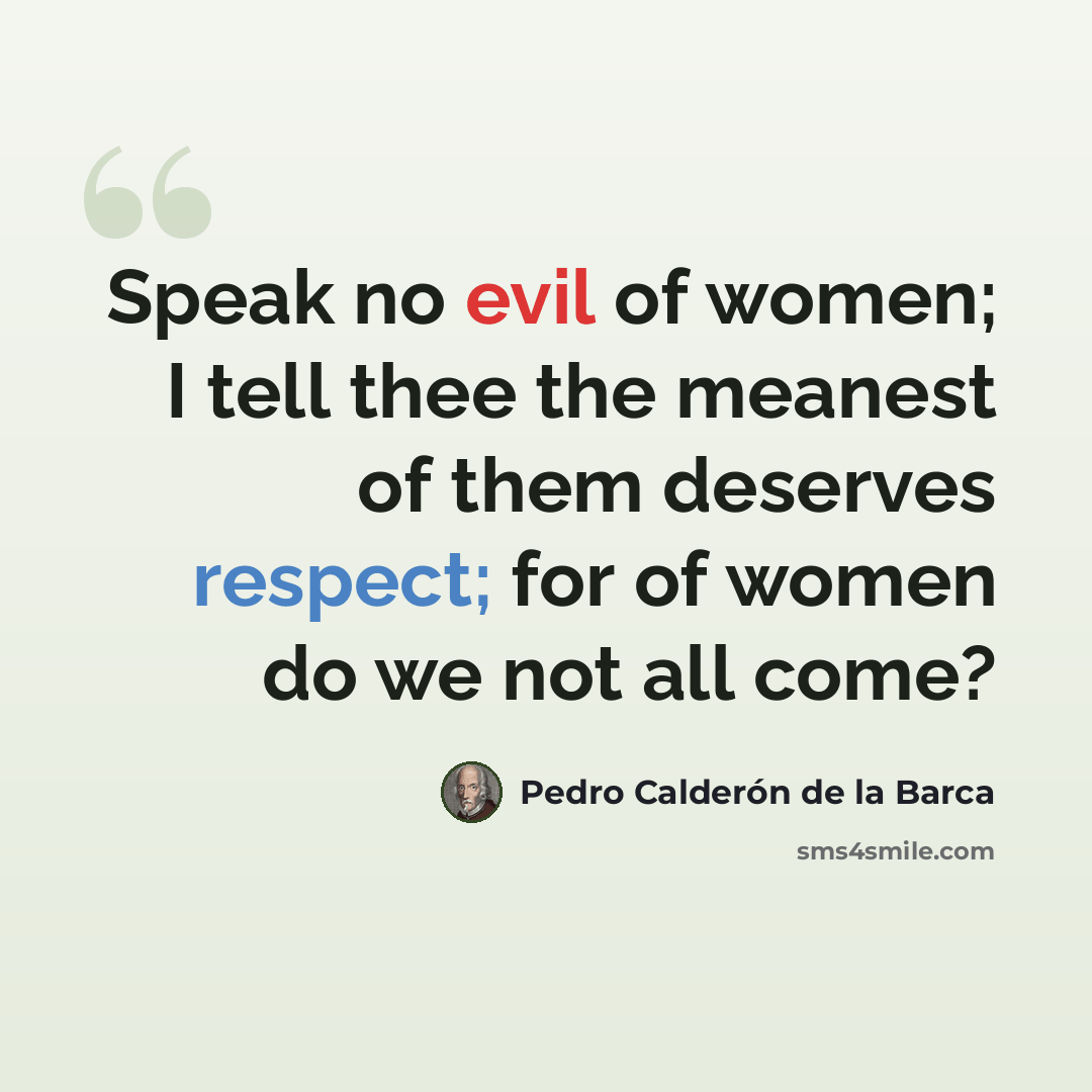 “Speak no evil of women; I tell thee the meanest of them deserves respect; for of women do we not all come?” quote by Pedro Calderon de la Barca