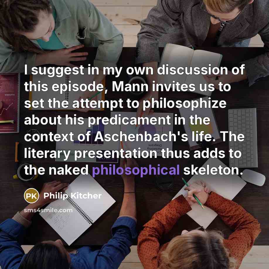 “I suggest in my own discussion of this episode, Mann invites us to set the attempt to philosophize about his predicament in the context of Aschenbach's life. The literary presentation thus adds to the naked philosophical skeleton.” quote by Philip Kitcher