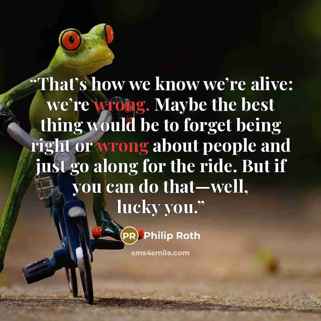 “That’s how we know we’re alive: we’re wrong. Maybe the best thing would be to forget being right or wrong about people and just go along for the ride. But if you can do that—well, lucky you.” quote by Philip Roth