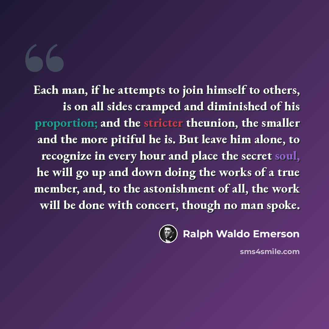 “Each man, if he attempts to join himself to others, is on all sides cramped and diminished of his proportion; and the stricter theunion, the smaller and the more pitiful he is. But leave him alone, to recognize in every hour and place the secret soul, he will go up and down doing the works of a…” quote by Ralph Waldo Emerson